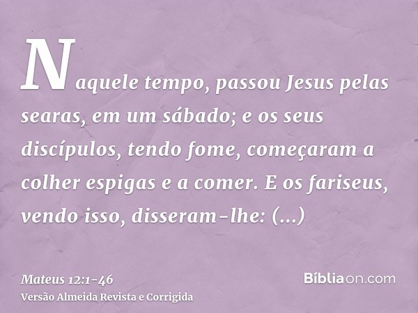 Naquele tempo, passou Jesus pelas searas, em um sábado; e os seus discípulos, tendo fome, começaram a colher espigas e a comer.E os fariseus, vendo isso, disser