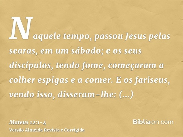 Naquele tempo, passou Jesus pelas searas, em um sábado; e os seus discípulos, tendo fome, começaram a colher espigas e a comer.E os fariseus, vendo isso, disser