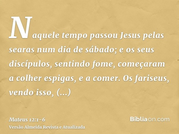 Naquele tempo passou Jesus pelas searas num dia de sábado; e os seus discípulos, sentindo fome, começaram a colher espigas, e a comer.Os fariseus, vendo isso, d