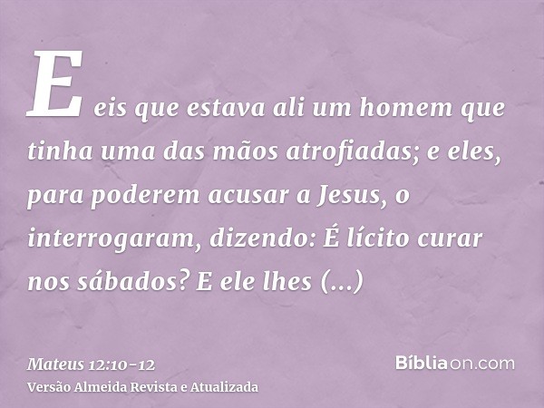 E eis que estava ali um homem que tinha uma das mãos atrofiadas; e eles, para poderem acusar a Jesus, o interrogaram, dizendo: É lícito curar nos sábados?E ele
