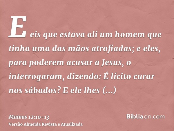 E eis que estava ali um homem que tinha uma das mãos atrofiadas; e eles, para poderem acusar a Jesus, o interrogaram, dizendo: É lícito curar nos sábados?E ele 