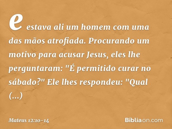 e estava ali um homem com uma das mãos atrofiada. Procurando um motivo para acusar Jesus, eles lhe perguntaram: "É permitido curar no sábado?" Ele lhes responde