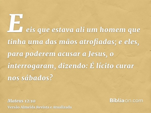 E eis que estava ali um homem que tinha uma das mãos atrofiadas; e eles, para poderem acusar a Jesus, o interrogaram, dizendo: É lícito curar nos sábados?