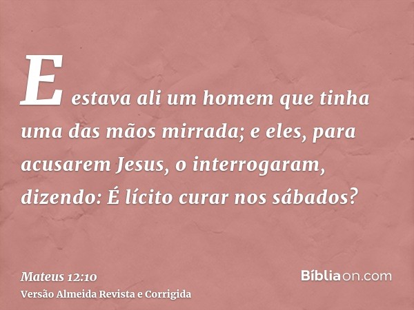 E estava ali um homem que tinha uma das mãos mirrada; e eles, para acusarem Jesus, o interrogaram, dizendo: É lícito curar nos sábados?