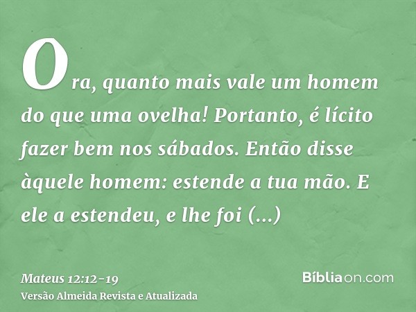 Ora, quanto mais vale um homem do que uma ovelha! Portanto, é lícito fazer bem nos sábados.Então disse àquele homem: estende a tua mão. E ele a estendeu, e lhe 