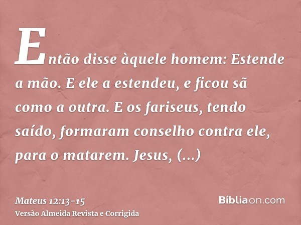 Então disse àquele homem: Estende a mão. E ele a estendeu, e ficou sã como a outra.E os fariseus, tendo saído, formaram conselho contra ele, para o matarem.Jesu