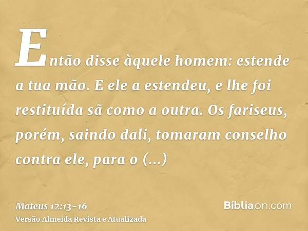 Então disse àquele homem: estende a tua mão. E ele a estendeu, e lhe foi restituída sã como a outra.Os fariseus, porém, saindo dali, tomaram conselho contra ele