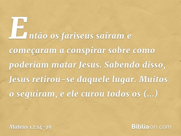 Então os fariseus saíram e começaram a conspirar sobre como poderiam matar Jesus. Sabendo disso, Jesus retirou-se daquele lugar. Muitos o seguiram, e ele curou 