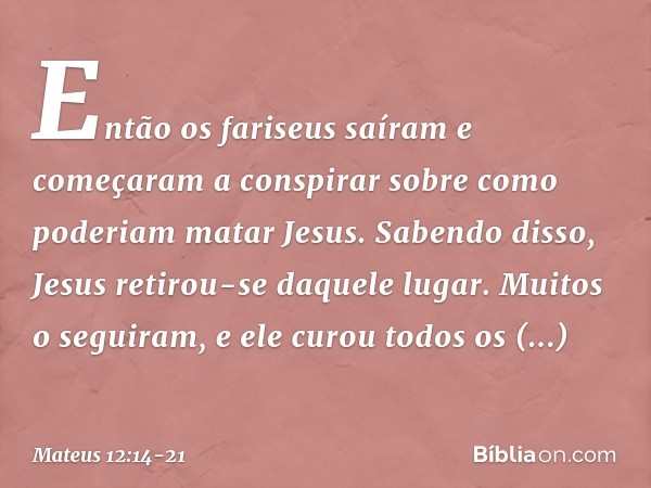 Então os fariseus saíram e começaram a conspirar sobre como poderiam matar Jesus. Sabendo disso, Jesus retirou-se daquele lugar. Muitos o seguiram, e ele curou 