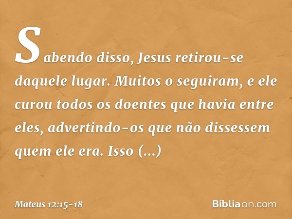 Sabendo disso, Jesus retirou-se daquele lugar. Muitos o seguiram, e ele curou todos os doentes que havia entre eles, advertindo-os que não dissessem quem ele er