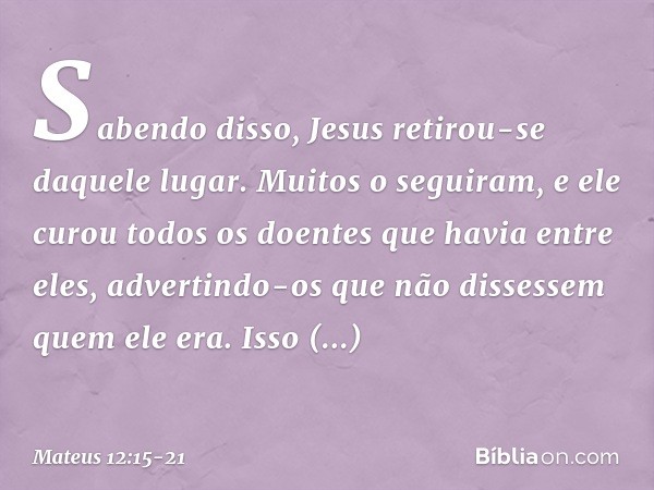 Sabendo disso, Jesus retirou-se daquele lugar. Muitos o seguiram, e ele curou todos os doentes que havia entre eles, advertindo-os que não dissessem quem ele er