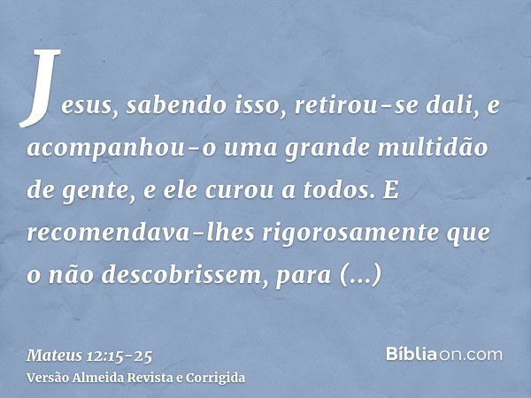 Jesus, sabendo isso, retirou-se dali, e acompanhou-o uma grande multidão de gente, e ele curou a todos.E recomendava-lhes rigorosamente que o não descobrissem,p