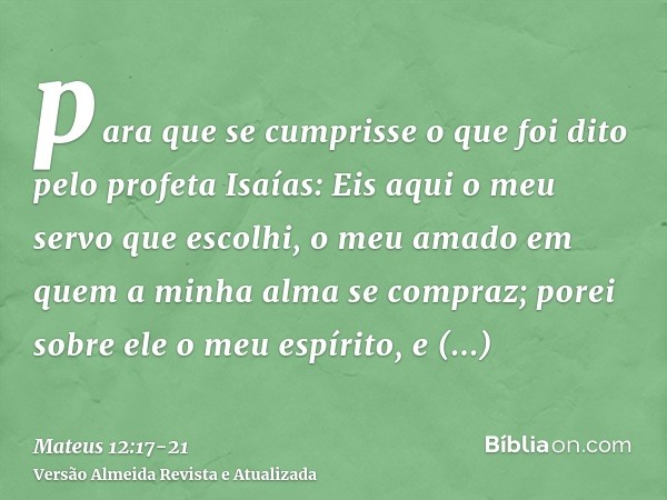 para que se cumprisse o que foi dito pelo profeta Isaías:Eis aqui o meu servo que escolhi, o meu amado em quem a minha alma se compraz; porei sobre ele o meu es