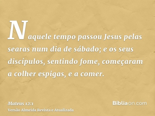 Naquele tempo passou Jesus pelas searas num dia de sábado; e os seus discípulos, sentindo fome, começaram a colher espigas, e a comer.