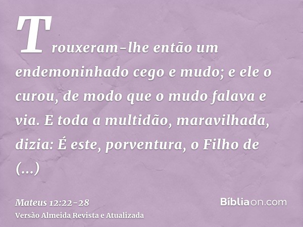 Trouxeram-lhe então um endemoninhado cego e mudo; e ele o curou, de modo que o mudo falava e via.E toda a multidão, maravilhada, dizia: É este, porventura, o Fi