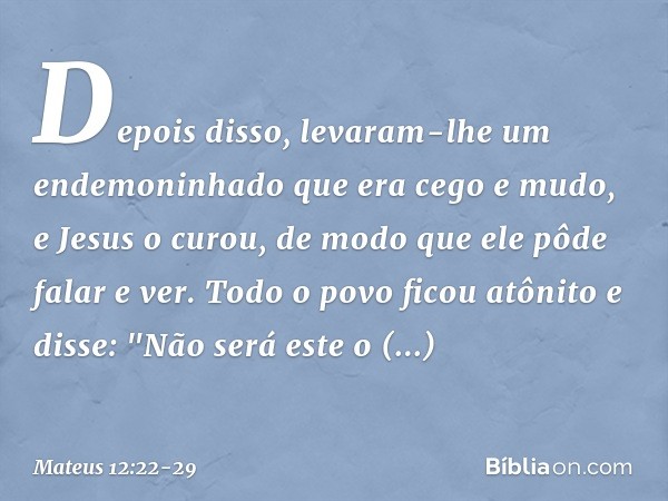 Depois disso, levaram-lhe um endemoninhado que era cego e mudo, e Jesus o curou, de modo que ele pôde falar e ver. Todo o povo ficou atônito e disse: "Não será 