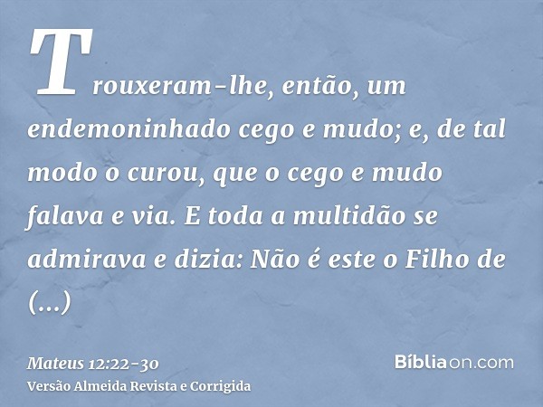 Trouxeram-lhe, então, um endemoninhado cego e mudo; e, de tal modo o curou, que o cego e mudo falava e via.E toda a multidão se admirava e dizia: Não é este o F