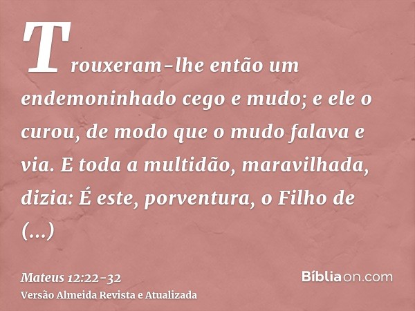 Trouxeram-lhe então um endemoninhado cego e mudo; e ele o curou, de modo que o mudo falava e via.E toda a multidão, maravilhada, dizia: É este, porventura, o Fi