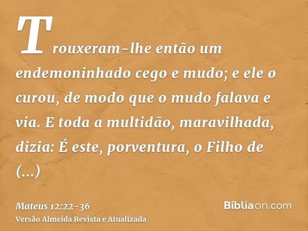 Trouxeram-lhe então um endemoninhado cego e mudo; e ele o curou, de modo que o mudo falava e via.E toda a multidão, maravilhada, dizia: É este, porventura, o Fi