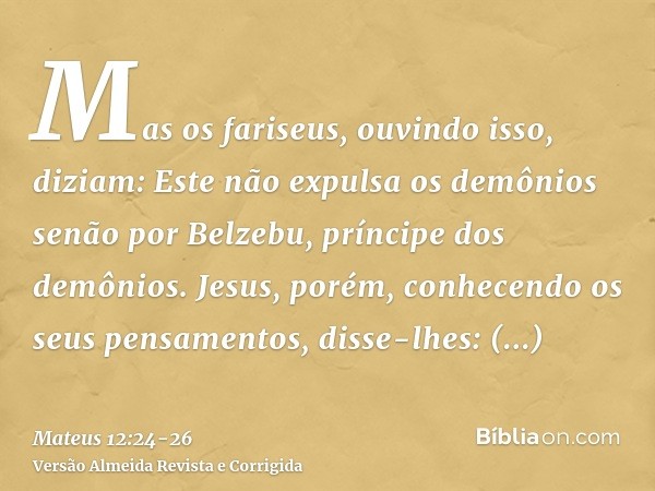 Mas os fariseus, ouvindo isso, diziam: Este não expulsa os demônios senão por Belzebu, príncipe dos demônios.Jesus, porém, conhecendo os seus pensamentos, disse