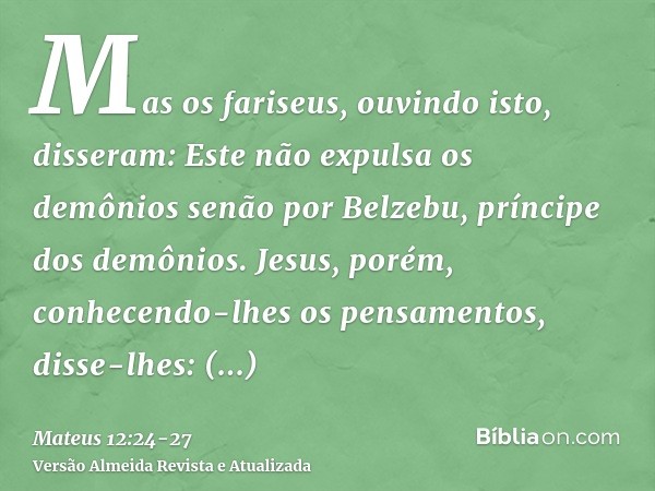 Mas os fariseus, ouvindo isto, disseram: Este não expulsa os demônios senão por Belzebu, príncipe dos demônios.Jesus, porém, conhecendo-lhes os pensamentos, dis