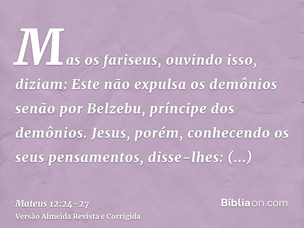 Mas os fariseus, ouvindo isso, diziam: Este não expulsa os demônios senão por Belzebu, príncipe dos demônios.Jesus, porém, conhecendo os seus pensamentos, disse