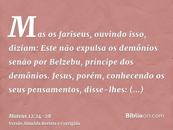 Mas os fariseus, ouvindo isso, diziam: Este não expulsa os demônios senão por Belzebu, príncipe dos demônios.Jesus, porém, conhecendo os seus pensamentos, disse