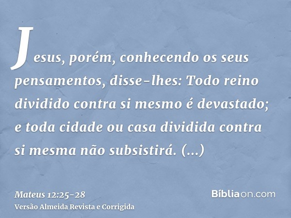 Jesus, porém, conhecendo os seus pensamentos, disse-lhes: Todo reino dividido contra si mesmo é devastado; e toda cidade ou casa dividida contra si mesma não su