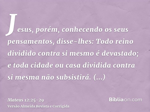 Jesus, porém, conhecendo os seus pensamentos, disse-lhes: Todo reino dividido contra si mesmo é devastado; e toda cidade ou casa dividida contra si mesma não su