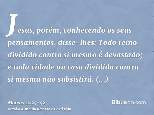 Jesus, porém, conhecendo os seus pensamentos, disse-lhes: Todo reino dividido contra si mesmo é devastado; e toda cidade ou casa dividida contra si mesma não su