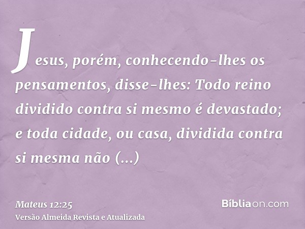 Jesus, porém, conhecendo-lhes os pensamentos, disse-lhes: Todo reino dividido contra si mesmo é devastado; e toda cidade, ou casa, dividida contra si mesma não 