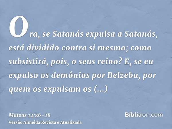 Ora, se Satanás expulsa a Satanás, está dividido contra si mesmo; como subsistirá, pois, o seus reino?E, se eu expulso os demônios por Belzebu, por quem os expu