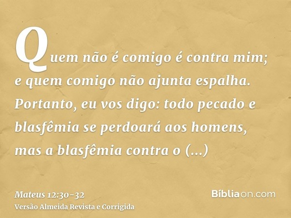 Quem não é comigo é contra mim; e quem comigo não ajunta espalha.Portanto, eu vos digo: todo pecado e blasfêmia se perdoará aos homens, mas a blasfêmia contra o