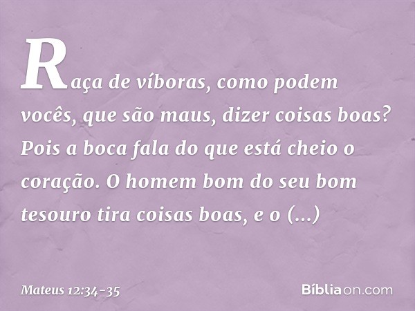 Raça de víboras, como podem vocês, que são maus, dizer coisas boas? Pois a boca fala do que está cheio o coração. O homem bom do seu bom tesouro tira coisas boa