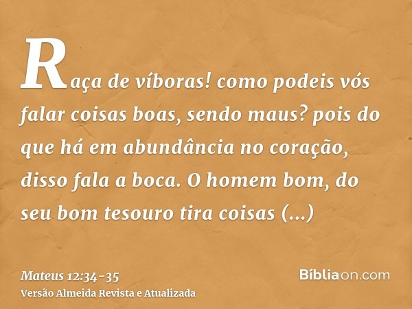 Raça de víboras! como podeis vós falar coisas boas, sendo maus? pois do que há em abundância no coração, disso fala a boca.O homem bom, do seu bom tesouro tira 