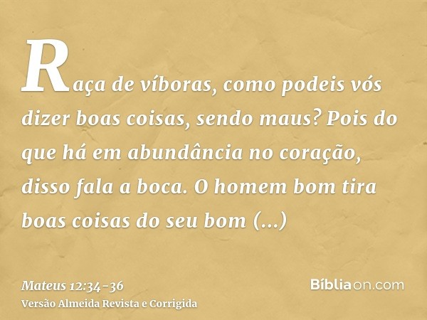 Raça de víboras, como podeis vós dizer boas coisas, sendo maus? Pois do que há em abundância no coração, disso fala a boca.O homem bom tira boas coisas do seu b