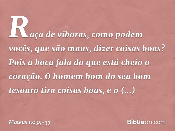 Raça de víboras, como podem vocês, que são maus, dizer coisas boas? Pois a boca fala do que está cheio o coração. O homem bom do seu bom tesouro tira coisas boa