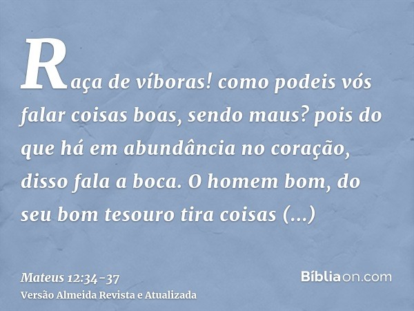 Raça de víboras! como podeis vós falar coisas boas, sendo maus? pois do que há em abundância no coração, disso fala a boca.O homem bom, do seu bom tesouro tira 