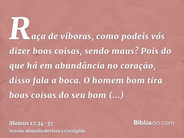 Raça de víboras, como podeis vós dizer boas coisas, sendo maus? Pois do que há em abundância no coração, disso fala a boca.O homem bom tira boas coisas do seu b