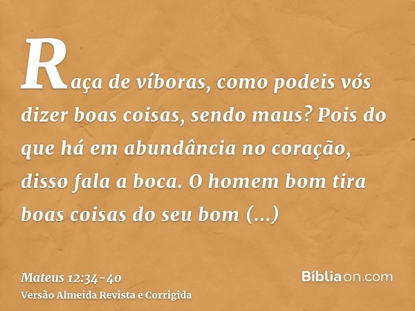 Raça de víboras, como podeis vós dizer boas coisas, sendo maus? Pois do que há em abundância no coração, disso fala a boca.O homem bom tira boas coisas do seu b