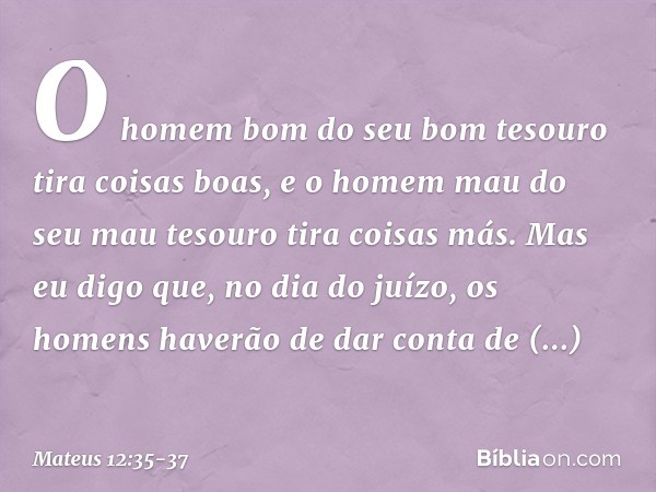 O homem bom do seu bom tesouro tira coisas boas, e o homem mau do seu mau tesouro tira coisas más. Mas eu digo que, no dia do juízo, os homens haverão de dar co