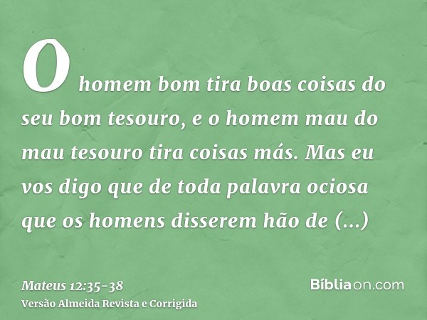 O homem bom tira boas coisas do seu bom tesouro, e o homem mau do mau tesouro tira coisas más.Mas eu vos digo que de toda palavra ociosa que os homens disserem 