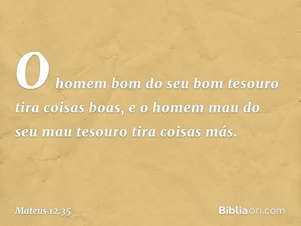 O homem bom do seu bom tesouro tira coisas boas, e o homem mau do seu mau tesouro tira coisas más. -- Mateus 12:35