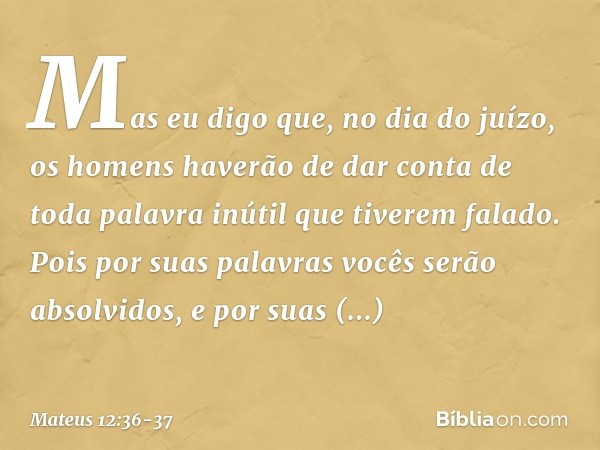 Mas eu digo que, no dia do juízo, os homens haverão de dar conta de toda palavra inútil que tiverem falado. Pois por suas palavras vocês serão absolvidos, e por