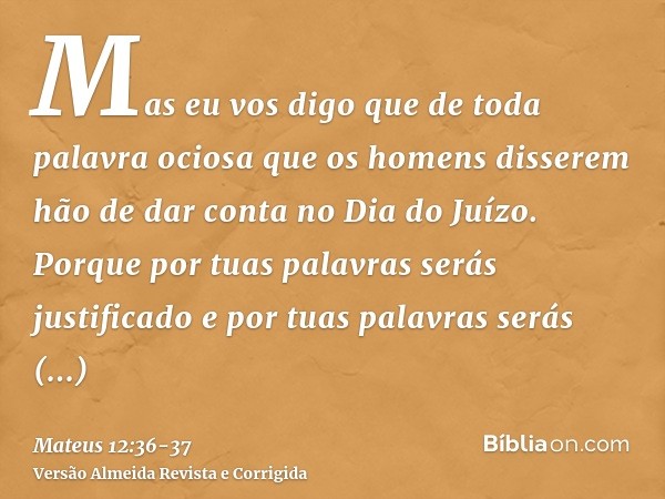 Mas eu vos digo que de toda palavra ociosa que os homens disserem hão de dar conta no Dia do Juízo.Porque por tuas palavras serás justificado e por tuas palavra