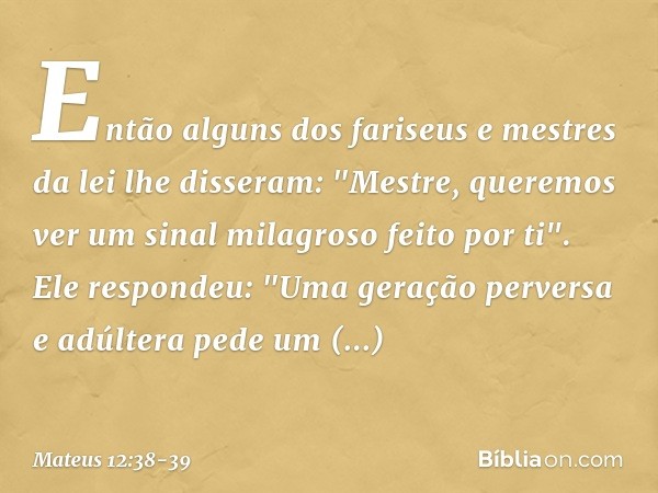 Então alguns dos fariseus e mestres da lei lhe disseram: "Mestre, queremos ver um sinal milagroso feito por ti". Ele respondeu: "Uma geração perversa e adúltera