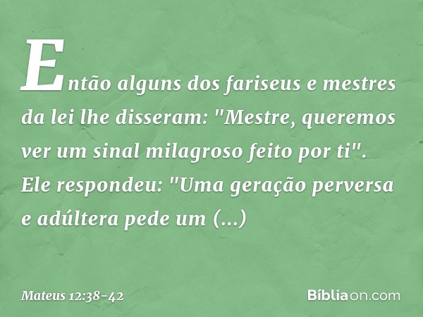 Então alguns dos fariseus e mestres da lei lhe disseram: "Mestre, queremos ver um sinal milagroso feito por ti". Ele respondeu: "Uma geração perversa e adúltera