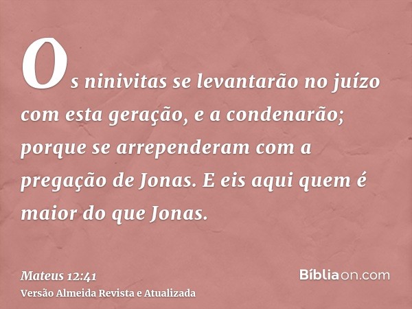 Os ninivitas se levantarão no juízo com esta geração, e a condenarão; porque se arrependeram com a pregação de Jonas. E eis aqui quem é maior do que Jonas.