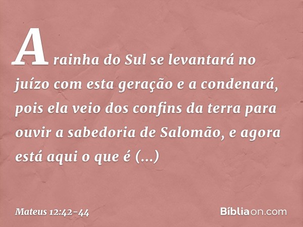 A rainha do Sul se levantará no juízo com esta geração e a condenará, pois ela veio dos confins da terra para ouvir a sabedoria de Salomão, e agora está aqui o 