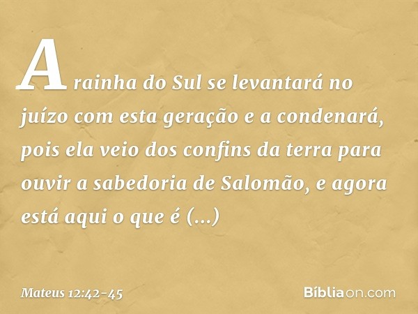 A rainha do Sul se levantará no juízo com esta geração e a condenará, pois ela veio dos confins da terra para ouvir a sabedoria de Salomão, e agora está aqui o 